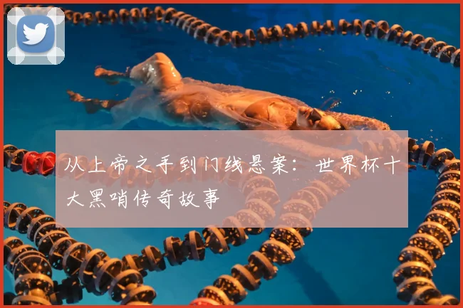 从上帝之手到门线悬案:世界杯十大黑哨传奇故事