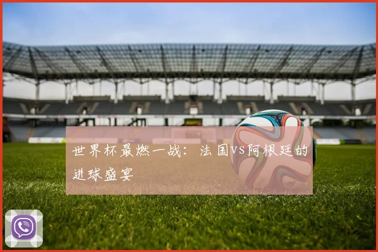 世界杯最燃一战：法国vs阿根廷的进球盛宴