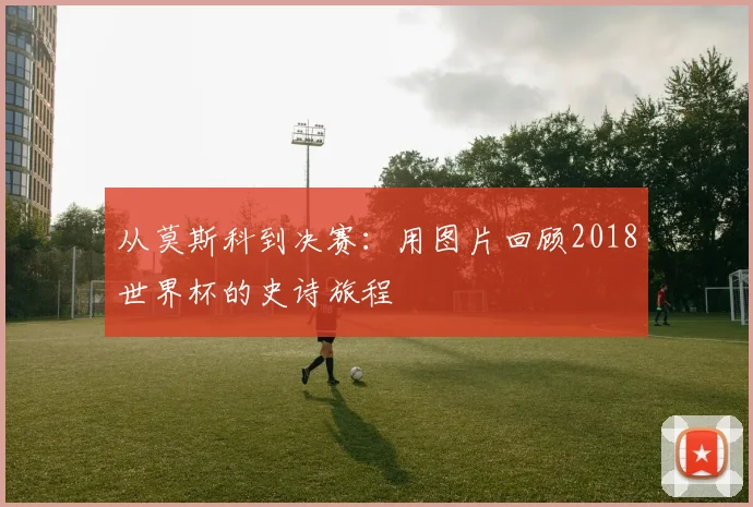 从莫斯科到决赛：用图片回顾2018世界杯的史诗旅程