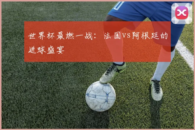 世界杯最燃一战：法国vs阿根廷的进球盛宴