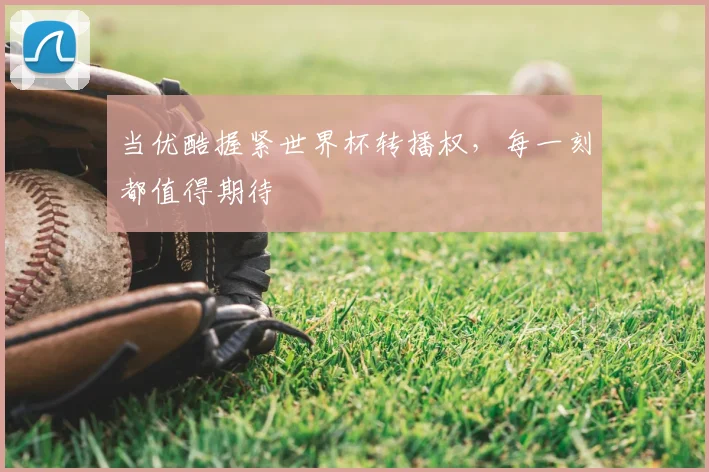 当优酷握紧世界杯转播权，每一刻都值得期待