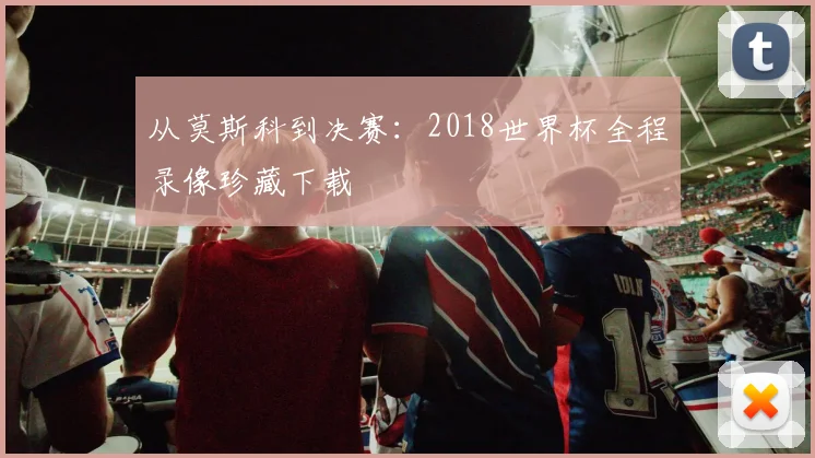 从莫斯科到决赛：2018世界杯全程录像珍藏下载