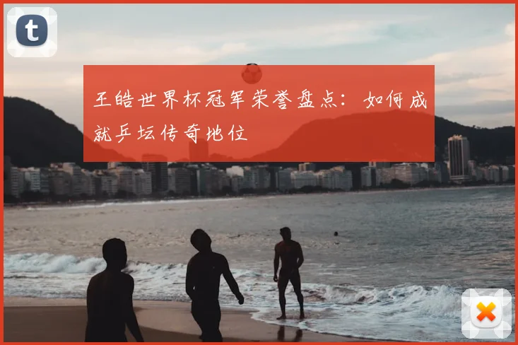 王皓世界杯冠军荣誉盘点：如何成就乒坛传奇地位