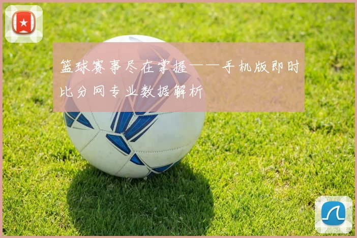 篮球赛事尽在掌握——手机版即时比分网专业数据解析