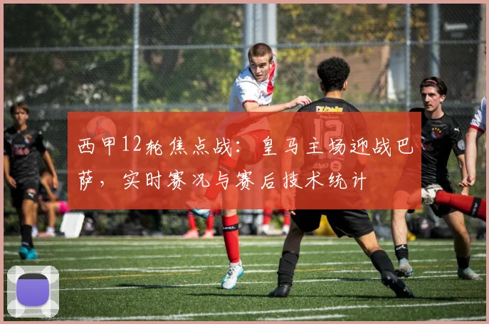西甲12轮焦点战：皇马主场迎战巴萨，实时赛况与赛后技术统计