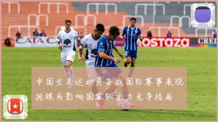 中国女足运动员备战国际赛事表现抢眼或影响国家队主力竞争格局