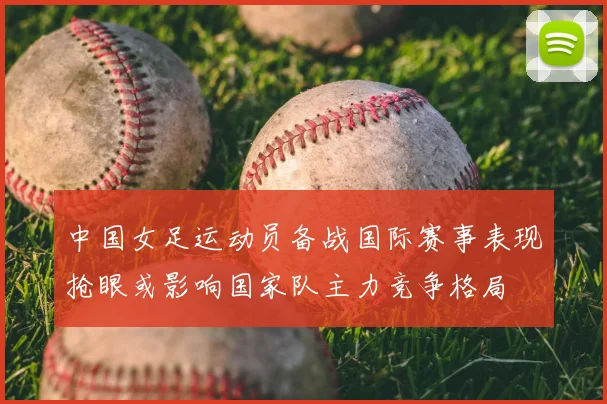中国女足运动员备战国际赛事表现抢眼或影响国家队主力竞争格局