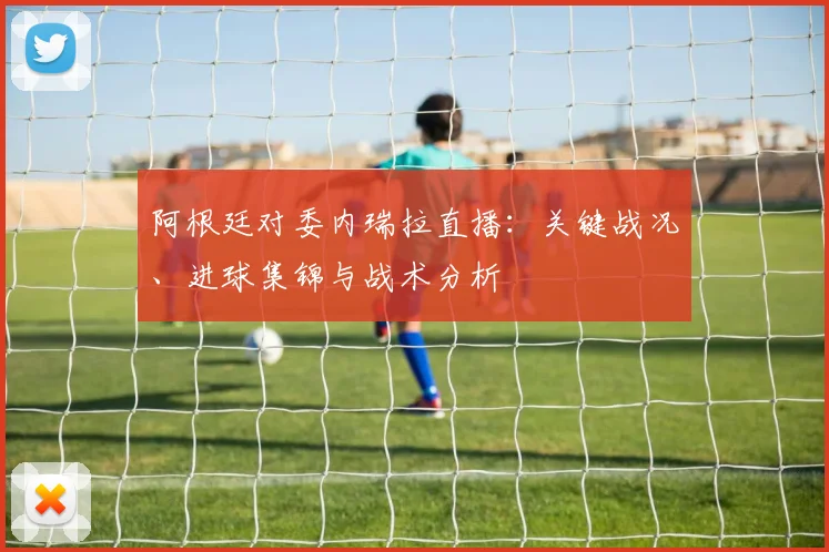 阿根廷对委内瑞拉直播：关键战况、进球集锦与战术分析
