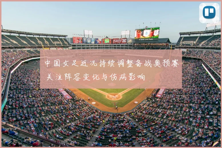 中国女足近况持续调整备战奥预赛 关注阵容变化与伤病影响